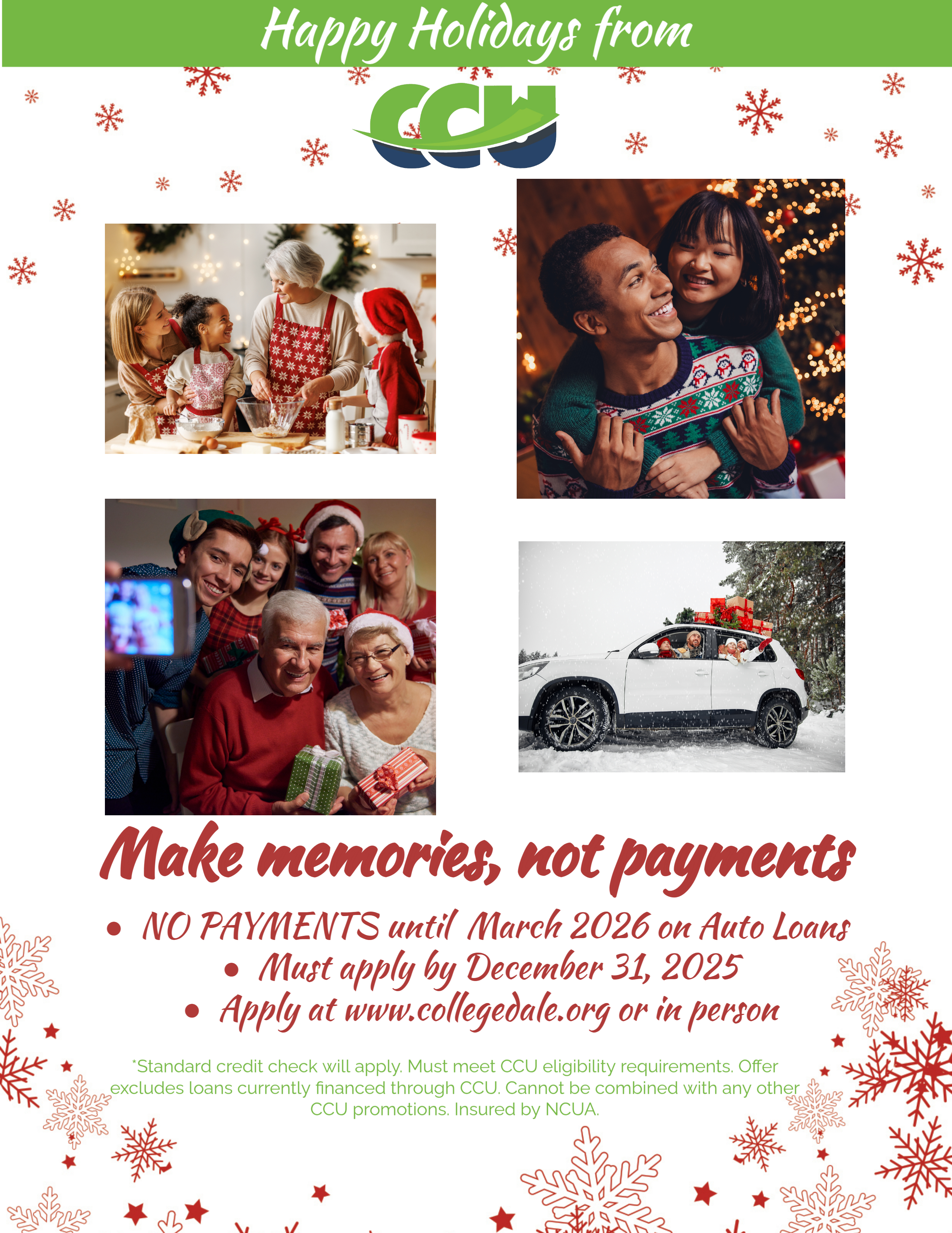 Green banner white text at top says Happy Holidays from CCU.  Holiday images of 1) a Grandma, Mom, and 2 kids baking together wearing Christmas aprons, 2) A couple hugging with a lit Christmas tree in the background, 3) A Family of 6 sitting around snapping a selfie picture of them smiling, and 4) White SUV in the snow with Christmas gifts loaded on top .  Red text on white background under the photos reads Make Memories, not payments.  Bullet piont 1 - NO PAYMENTS until March 2026 on Auto Loans. Bullet 2 - Must apply by December 31, 2025.  Bullet 3 - Apply at www.collegedale.org or in person.  Disclaimer in green - *Standar credit check will apply.  Must meet CCU eligibility requirements.  Offer excludes loans currently financed through CCU.  Cannot be combined with any other CCU promotions.  Insured by NCUA.  