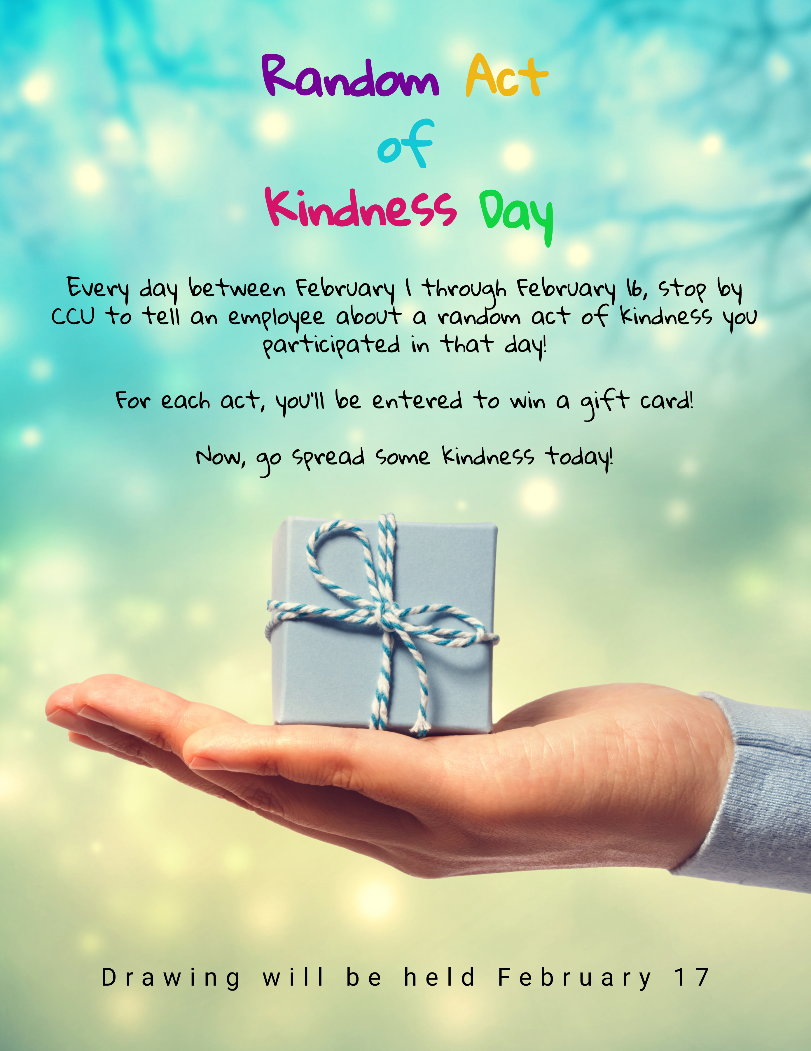 Text says 'Random Act of Kindness Day.  Every day between February 1 through February 16 stop by CCU to tell an employee about a random act of kindness you participated in that day!  For each act, you'll be entered to win a gift card!  Now, go spread some kindness today!  Drawing will be held February 17.'  Image of a hand holding a small blue gift box in the palm.  