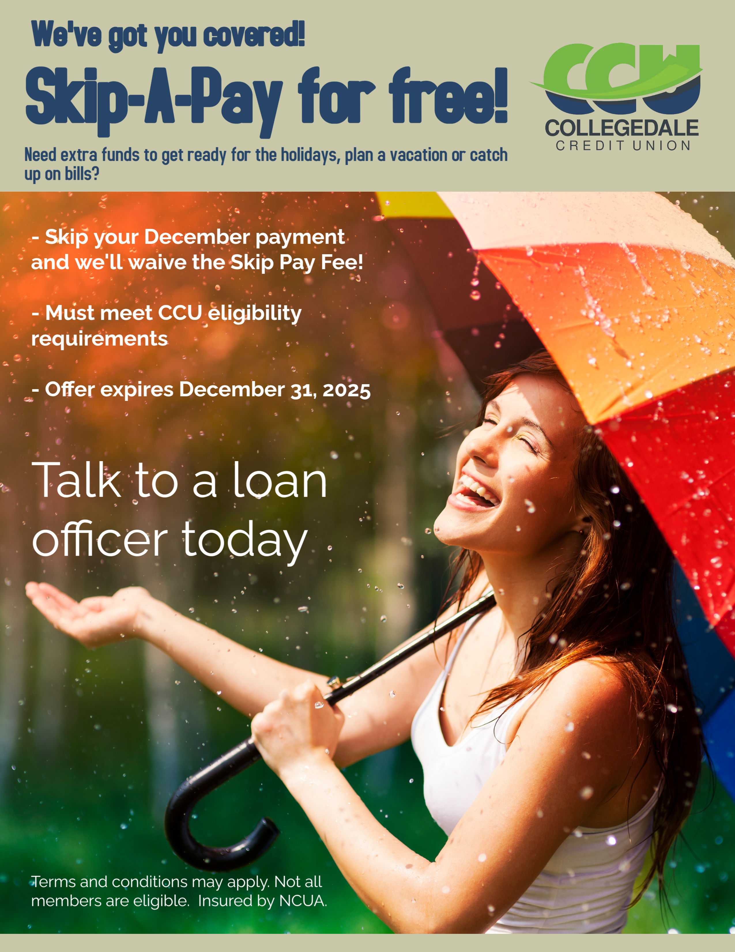 Headline reads We've got you covered! Skip-A-Pay for free!.  Smaller text: Need extra funds to get ready for the holidays, plan a vacation or catch up on bills?  Below is an image of a woman holding a colorful umbrella that's open.  She's standing in the rain smailing and looking up.  White text beside image says bullet point 1 -  Skip your Deember payment and we'll waive the Skip Pay Fee!  Bullet point 2 - Must Meet CCU eligibility requirements.  Bullet point 3 - Offer expires December 31, 2025.  Large white text says Talk to a loan officer today.  